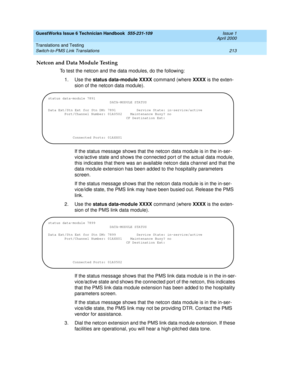 Page 223GuestWorks Issue 6 Technician Handbook  555-231-109  Issue 1
April 2000
Translations and Testing 
213 Switch-to-PMS Link Translations 
Netcon and Data Module Testing
To test the netcon and the data modules, do the following:
1. Use the status data-module XXXX command (where XXXX is the exten-
sion of the netcon data module).
If the status message shows that the netcon data module is in the in-ser-
vice/active state and shows the connected port of the actual data module, 
this indicates that there was an...