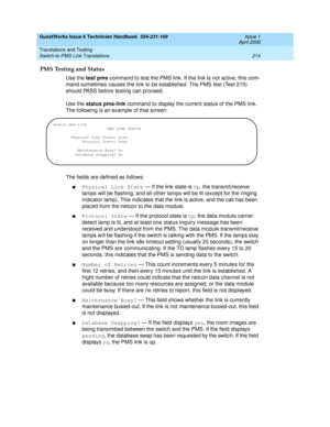 Page 224GuestWorks Issue 6 Technician Handbook  555-231-109  Issue 1
April 2000
Translations and Testing 
214 Switch-to-PMS Link Translations 
PMS Testing and Status
Use the test pms command to test the PMS link. If the link is not active, this com-
mand sometimes causes the link to be established. The PMS test (Test 215) 
should PASS before testing can proceed.
Use the status pms-link command to display the current status of the PMS link. 
The following is an example of that screen:
The fields are defined as...