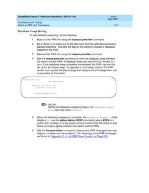 Page 225GuestWorks Issue 6 Technician Handbook  555-231-109  Issue 1
April 2000
Translations and Testing 
215 Switch-to-PMS Link Translations 
Database Swap Testing
To test database swapping, do the following:
1. Busy-out the PMS link using the busyout pms-link command.
2. Do a check-in or check-out on the test room from the attendant console or 
backup telephone. This sets the flag for the switch to request a database 
swap from the PMS.
3. Release the PMS link using the release pms-link command.
4. Use the...