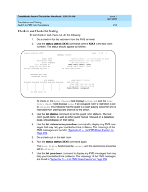 Page 226GuestWorks Issue 6 Technician Handbook  555-231-109  Issue 1
April 2000
Translations and Testing 
216 Switch-to-PMS Link Translations 
Check-In and Check-Out Testing
To test check-in and check-out, do the following:
1. Do a check-in for the test room from the PMS terminal.
2. Use the status station XXXX command (where XXXX is the test room 
number). The status should appear as follows:
At check-in, the Room Status field displays occupied, and the User 
Cntrl Restr field displays none. If an occupied...