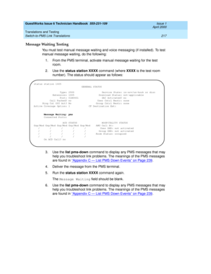 Page 227GuestWorks Issue 6 Technician Handbook  555-231-109  Issue 1
April 2000
Translations and Testing 
217 Switch-to-PMS Link Translations 
Message Waiting Testing
You must test manual message waiting and voice messaging (if installed). To test 
manual message waiting, do the following:
1. From the PMS terminal, activate manual message waiting for the test 
room.
2. Use the status station XXXX command (where XXXX is the test room 
number). The status should appear as follows:
3. Use the list pms-down command...