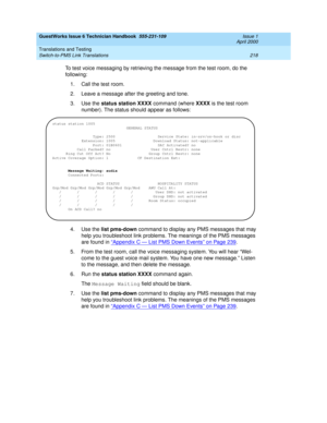 Page 228GuestWorks Issue 6 Technician Handbook  555-231-109  Issue 1
April 2000
Translations and Testing 
218 Switch-to-PMS Link Translations 
To test voice messaging by retrieving the message from the test room, do the 
following:
1. Call the test room.
2. Leave a message after the greeting and tone.
3. Use the status station XXXX command (where XXXX is the test room 
number). The status should appear as follows:
4. Use the list pms-down command to display any PMS messages that may 
help you troubleshoot link...