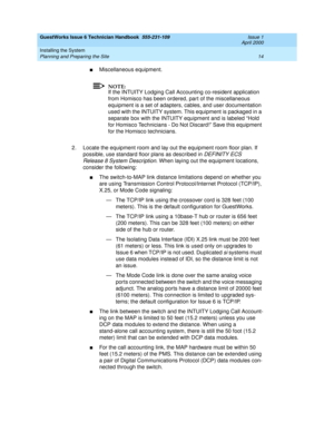 Page 24GuestWorks Issue 6 Technician Handbook  555-231-109  Issue 1
April 2000
Installing the System 
14 Planning and Preparing the Site 
nMiscellaneous equipment.
NOTE:
If the INTUITY Lodging Call Accounting co-resident application 
from Homisco has been ordered, part of the miscellaneous 
equipment is a set of adapters, cables, and user documentation 
used with the INTUITY system. This equipment is packaged in a 
separate box with the INTUITY equipment and is labeled “Hold 
for Homisco Technicians - Do Not...