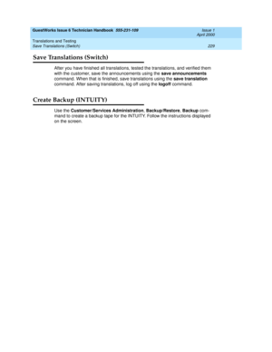 Page 239GuestWorks Issue 6 Technician Handbook  555-231-109  Issue 1
April 2000
Translations and Testing 
229 Save Translations (Switch) 
Save Translations (Switch)
After you have finished all translations, tested the translations, and verified them 
with the customer, save the announcements using the save announcements 
command. When that is finished, save translations using the save translation 
command. After saving translations, log off using the logoff command.
Create Backup (INTUITY)
Use the...