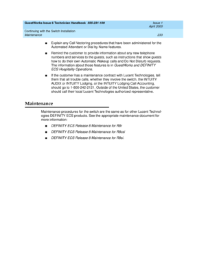 Page 243GuestWorks Issue 6 Technician Handbook  555-231-109  Issue 1
April 2000
Continuing with the Switch Installation 
233 Maintenance 
nExplain any Call Vectoring procedures that have been administered for the 
Automated Attendant or Dial by Name features.
nRemind the customer to provide information about any new telephone 
numbers and services to the guests, such as instructions that show guests 
how to do their own Automatic Wakeup calls and Do Not Disturb requests. 
The information about those features is...