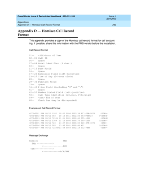 Page 252GuestWorks Issue 6 Technician Handbook  555-231-109  Issue 1
April 2000
Appendixes 
242 Appendix D — Homisco Call Record Format 
Appendix D — Homisco Call Record 
Format
This appendix provides a copy of the Homisco call record format for call account-
ing. If possible, share this information with the PMS vendor before the installation.
Call Record Format
01-- Start Of Text
02--05 Call ID
06-- Space
07--09 Hotel Identifier (3 char.)
10-- Space
11--15 Date Field
16-- Space
17--22 Extension Field...