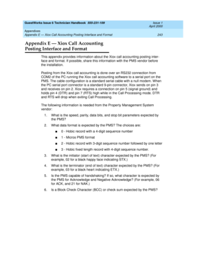 Page 253GuestWorks Issue 6 Technician Handbook  555-231-109  Issue 1
April 2000
Appendixes 
243 Appendix E — Xiox Call Accounting Posting Interface and Format 
Appendix E — Xiox Call Accounting
Posting Interface and Format
This appendix provides information about the Xiox call accounting posting inter-
face and format. If possible, share this information with the PMS vendor before 
the installation.
Posting from the Xiox call accounting is done over an RS232 connection from 
COM2 of the PC running the Xiox call...