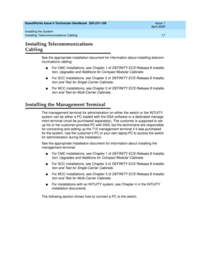 Page 27GuestWorks Issue 6 Technician Handbook  555-231-109  Issue 1
April 2000
Installing the System 
17 Installing Telecommunications Cabling 
Installing Telecommunications 
Cabling
See the appropriate installation document for information about installing telecom-
munications cabling:
nFor CMC installations, see Chapter 1 of DEFINITY ECS Release 8 Installa-
tion, Upgrades and Additions for Compact Modular Cabinets.
nFor SCC installations, see Chapter 2 of DEFINITY ECS Release 8 Installa-
tion and Test for...