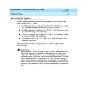 Page 29GuestWorks Issue 6 Technician Handbook  555-231-109  Issue 1
April 2000
Installing the System 
19 Activating the Systems 
Activating the Systems
See the appropriate installation document for information about activating the 
switch and the INTUITY system:
nFor CMC installations, see Chapter 1 of DEFINITY ECS Release 8 Installa-
tion, Upgrades and Additions for Compact Modular Cabinets.
nFor SCC installations, see Chapter 3 of DEFINITY ECS Release 8 Installa-
tion and Test for Single-Carrier Cabinets....