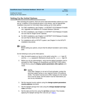 Page 30GuestWorks Issue 6 Technician Handbook  555-231-109  Issue 1
April 2000
Installing the System 
20 Setting Up the Initial Options 
Setting Up the Initial Options
After activating the systems, there are some initial administration options you must 
set up. In addition to the procedures given in this section, see the appropriate 
installation document for information about setting up the initial options:
nFor CMC installations, see Chapter 1 of DEFINITY ECS Release 8 Installa-
tion, Upgrades and Additions...