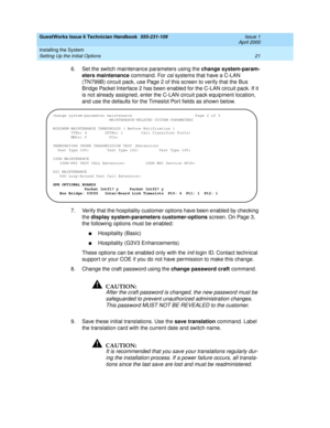 Page 31GuestWorks Issue 6 Technician Handbook  555-231-109  Issue 1
April 2000
Installing the System 
21 Setting Up the Initial Options 
6. Set the switch maintenance parameters using the change system-param-
eters maintenance command. For 
csi systems that have a C-LAN 
(TN799B) circuit pack, use Page 2 of this screen to verify that the Bus 
Bridge Packet Interface 2 has been enabled for the C-LAN circuit pack. If it 
is not already assigned, enter the C-LAN circuit pack equipment location, 
and use the...