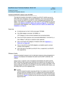 Page 36GuestWorks Issue 6 Technician Handbook  555-231-109  Issue 1
April 2000
Installing the System 
26 Connecting the Hospitality Adjuncts 
Switch-to-INTUITY Admin Link (TCP/IP)
This data link transfers information to support the INTUITY AUDIX service for 
office staff voice messaging. For all new installations, this is the recommended 
way to connect the switch to the MAP for voice messaging administrative mes-
sages. If the system is an upgrade, you may reuse the X.25 hardware for this con-
nection; see “...