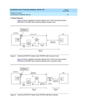 Page 37GuestWorks Issue 6 Technician Handbook  555-231-109  Issue 1
April 2000
Installing the System 
27 Connecting the Hospitality Adjuncts 
Cabling Diagram
Figure 3 shows a detailed connection between the C-LAN circuit pack and the 
LAN card on the MAP when using the default crossover cord.
Figure 3.  Switch-to-INTUITY Admin Link (TCP/IP) with Crossover Cord
Figure 4
 shows a detailed connection between the C-LAN circuit pack and the 
LAN card on the MAP when using the optional hub or customer router.
Figure...