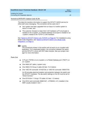 Page 39GuestWorks Issue 6 Technician Handbook  555-231-109  Issue 1
April 2000
Installing the System 
29 Connecting the Hospitality Adjuncts 
Switch-to-INTUITY Admin Link (X.25)
This data link transfers information to support the INTUITY AUDIX service for 
office staff voice messaging. This connection will be used only if:
nYour system has been upgraded from an Issue 4 or earlier system to 
Issue 5 or later, and
nThe customer chooses to retain their X.25 hardware (a PI circuit pack is 
needed on the 
si system,...