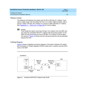 Page 40GuestWorks Issue 6 Technician Handbook  555-231-109  Issue 1
April 2000
Installing the System 
30 Connecting the Hospitality Adjuncts 
Distance Limits
The distance limit between the switch and the IDI is 200 feet (61 meters). If you 
need a cable longer than the default 50 foot (15.2 meter) cable provided, order a 
Group 4 cable (100 feet; 30.5 meters) or a Group 5 cable (200 feet; 61 meters). 
See “
Appendix A — Par ts List” on Page 236 for a list of cables.
NOTE:
If you locate the switch more than 50...