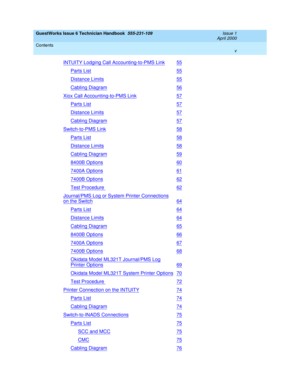 Page 5GuestWorks Issue 6 Technician Handbook  555-231-109  Issue 1
April 2000
Contents 
v  
INTUITY Lodging Call Accounting-to-PMS Link55
Parts List55
Distance Limits55
Cabling Diagram56
Xiox Call Accounting-to-PMS Link57
Parts List57
Distance Limits57
Cabling Diagram57
Switch-to-PMS Link58
Parts List58
Distance Limits58
Cabling Diagram59
8400B Options60
7400A Options61
7400B Options62
Test Procedure 62
Journal/PMS Log or System Printer Connections
on the Switch64
Parts List64
Distance Limits64
Cabling...