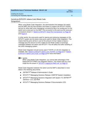 Page 41GuestWorks Issue 6 Technician Handbook  555-231-109  Issue 1
April 2000
Installing the System 
31 Connecting the Hospitality Adjuncts 
Switch-to-INTUITY Admin Link (Mode Code
Integration)
When using Mode Code Integration, the administrative link between the switch 
and the MAP (the link that transfers information to support the INTUITY AUDIX 
service for office staff voice messaging) connects by way of an analog port on the 
switch and a voice port on the MAP. This connection is the same as the voice...