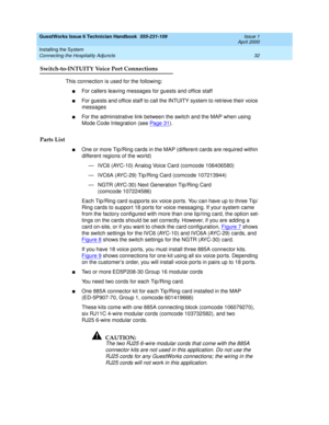 Page 42GuestWorks Issue 6 Technician Handbook  555-231-109  Issue 1
April 2000
Installing the System 
32 Connecting the Hospitality Adjuncts 
Switch-to-INTUITY Voice Port Connections
This connection is used for the following:
nFor callers leaving messages for guests and office staff
nFor guests and office staff to call the INTUITY system to retrieve their voice 
messages
nFor the administrative link between the switch and the MAP when using 
Mode Code Integration (see Pag e 31
).
Parts List
nOne or more...