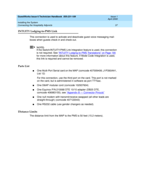 Page 47GuestWorks Issue 6 Technician Handbook  555-231-109  Issue 1
April 2000
Installing the System 
37 Connecting the Hospitality Adjuncts 
INTUITY Lodging-to-PMS Link
This connection is used to activate and deactivate guest voice messaging mail-
boxes when guests check-in and check-out.
NOTE:
If the Switch/INTUITY/PMS Link Integration feature is used, this connection 
is not required. See “
INTUITY Lodging-to-PMS Translations” on Page 190 
for more information about this feature. If Mode Code Integration is...