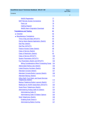 Page 6GuestWorks Issue 6 Technician Handbook  555-231-109  Issue 1
April 2000
Contents 
vi  
INADS Registration77
MAP Remote Access Connections78
Parts List78
Cabling Diagram79
INADS Alarm Origination Download80
Translations and Testing 81
nChecklist82
nMiscellaneous Translations83
Time of Day and Date (INTUITY)84
Dial by Name Special Application (Switch)85
Dial Plan (Switch)86
Dial Plan (INTUITY)87
Feature Access Codes (Switch)88
Class of Service (Switch)91
Class of Restriction (Switch)93
Class of Service...