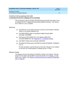 Page 51GuestWorks Issue 6 Technician Handbook  555-231-109  Issue 1
April 2000
Installing the System 
41 Connecting the Hospitality Adjuncts 
Switch-to-Call Accounting Link (with
Co-Resident INTUITY Lodging Call Accounting)
This connection is used to transfer Call Detail Recording (CDR) information to the 
co-resident INTUITY Lodging Call Accounting software (Homisco). This connec-
tion is valid for a 
csi or si system.
Parts List
nThe DCE port on the switch (this port is found on the Processor Interface 
Cable...