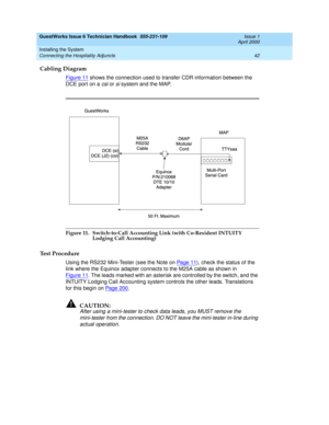 Page 52GuestWorks Issue 6 Technician Handbook  555-231-109  Issue 1
April 2000
Installing the System 
42 Connecting the Hospitality Adjuncts 
Cabling Diagram
Figure 11 shows the connection used to transfer CDR information between the 
DCE port on a 
csi or si system and the MAP.
Figure 11. Switch-to-Call Accounting Link (with Co-Resident INTUITY 
Lodging Call Accounting)
Test Procedure 
Using the RS232 Mini-Tester (see the Note on Pa ge 1 1), check the status of the 
link where the Equinox adapter connects to...