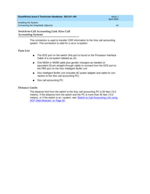 Page 54GuestWorks Issue 6 Technician Handbook  555-231-109  Issue 1
April 2000
Installing the System 
44 Connecting the Hospitality Adjuncts 
Switch-to-Call Accounting Link (Xiox Call
Accounting System)
This connection is used to transfer CDR information to the Xiox call accounting 
system. This connection is valid for a 
csi or si system.
Parts List
nThe DCE port on the switch (this port is found on the Processor Interface 
Cable of a 
csi system labeled as J2)
nOne M25A or M25B cable plus gender changers as...