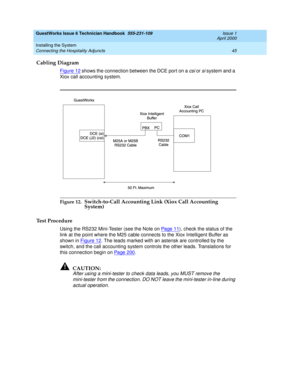 Page 55GuestWorks Issue 6 Technician Handbook  555-231-109  Issue 1
April 2000
Installing the System 
45 Connecting the Hospitality Adjuncts 
Cabling Diagram
Figure 12 shows the connection between the DCE port on a csi or si system and a 
Xiox call accounting system.
Figure 12.Switch-to-Call Accounting Link (Xiox Call Accounting 
System)
Test Procedure 
Using the RS232 Mini-Tester (see the Note on Pa ge 1 1), check the status of the 
link at the point where the M25 cable connects to the Xiox Intelligent Buffer...