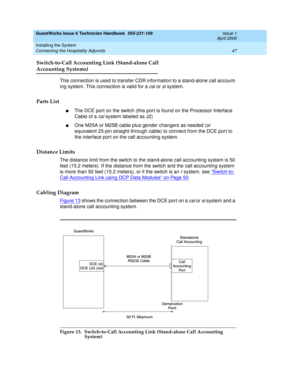 Page 57GuestWorks Issue 6 Technician Handbook  555-231-109  Issue 1
April 2000
Installing the System 
47 Connecting the Hospitality Adjuncts 
Switch-to-Call Accounting Link (Stand-alone Call
Accounting Systems)
This connection is used to transfer CDR information to a stand-alone call account-
ing system. This connection is valid for a 
csi or si system.
Parts List
nThe DCE port on the switch (this port is found on the Processor Interface 
Cable of a 
csi system labeled as J2)
nOne M25A or M25B cable plus gender...