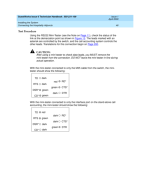 Page 58GuestWorks Issue 6 Technician Handbook  555-231-109  Issue 1
April 2000
Installing the System 
48 Connecting the Hospitality Adjuncts 
Test Procedure 
Using the RS232 Mini-Tester (see the Note on Pa ge 1 1), check the status of the 
link at the demarcation point as shown in Figure 13
. The leads marked with an 
asterisk are controlled by the switch, and the call accounting system controls the 
other leads. Translations for this connection begin on Page 200
.
!CAUTION:
After using a mini-tester to check...