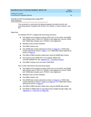 Page 60GuestWorks Issue 6 Technician Handbook  555-231-109  Issue 1
April 2000
Installing the System 
50 Connecting the Hospitality Adjuncts 
Switch-to-Call Accounting Link using DCP
Data Modules
This connection is used when the distance between the switch and the call 
accounting system is greater than 50 feet (15.2 meters), or when using an 
r sys-
tem.
Parts List
Co-Resident INTUITY Lodging Call Accounting (Homisco)
nOne digital communications protocol (DCP) port on the switch; the 8400B 
data module uses a...