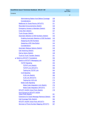 Page 7GuestWorks Issue 6 Technician Handbook  555-231-109  Issue 1
April 2000
Contents 
vii  
Administering Station Hunt Before Coverage128
Considerations129
Mailboxes for Guest Rooms (INTUITY)131
Recorded Announcements (Switch)132
Emergency Access to Attendant (Switch)136
Crisis Alert (Switch)137
Trunk Groups (Switch)141
Automatic Selection of DID Numbers (Switch)142
Enabling Automatic Selection of DID Numbers143
Assigning the DID Numbers143
Assigning a DID View Button144
Considerations144
Automatic Wakeup...