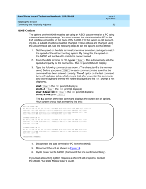 Page 62GuestWorks Issue 6 Technician Handbook  555-231-109  Issue 1
April 2000
Installing the System 
52 Connecting the Hospitality Adjuncts 
8400B Options
The options on the 8400B must be set using an ASCII data terminal or a PC using 
a terminal emulation package. You must connect the data terminal or PC to the 
EIA interface connector on the back of the 8400B. For the switch-to-call account-
ing link, a subset of options must be changed. These options are changed using 
the AT command set. Use the following...