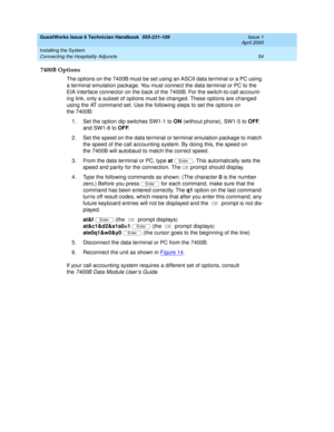 Page 64GuestWorks Issue 6 Technician Handbook  555-231-109  Issue 1
April 2000
Installing the System 
54 Connecting the Hospitality Adjuncts 
7400B Options
The options on the 7400B must be set using an ASCII data terminal or a PC using 
a terminal emulation package. You must connect the data terminal or PC to the 
EIA interface connector on the back of the 7400B. For the switch-to-call account-
ing link, only a subset of options must be changed. These options are changed 
using the AT command set. Use the...