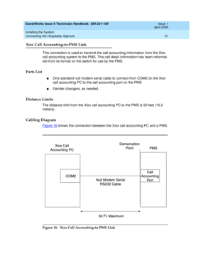 Page 67GuestWorks Issue 6 Technician Handbook  555-231-109  Issue 1
April 2000
Installing the System 
57 Connecting the Hospitality Adjuncts 
Xiox Call Accounting-to-PMS Link
This connection is used to transmit the call accounting information from the Xiox 
call accounting system to the PMS. This call detail information has been reformat-
ted from its format on the switch for use by the PMS.
Parts List
nOne standard null modem serial cable to connect from COM2 on the Xiox 
call accounting PC to the call...