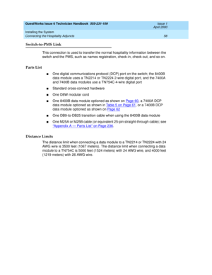 Page 68GuestWorks Issue 6 Technician Handbook  555-231-109  Issue 1
April 2000
Installing the System 
58 Connecting the Hospitality Adjuncts 
Switch-to-PMS Link
This connection is used to transfer the normal hospitality information between the 
switch and the PMS, such as names registration, check-in, check-out, and so on.
Parts List
nOne digital communications protocol (DCP) port on the switch; the 8400B 
data module uses a TN2214 or TN2224 2-wire digital port, and the 7400A 
and 7400B data modules use a...