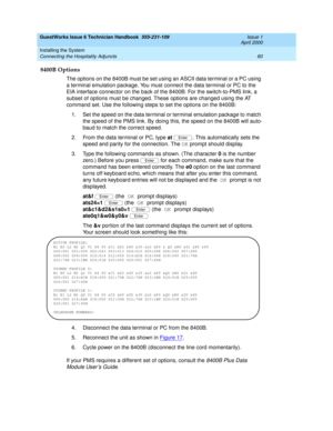 Page 70GuestWorks Issue 6 Technician Handbook  555-231-109  Issue 1
April 2000
Installing the System 
60 Connecting the Hospitality Adjuncts 
8400B Options
The options on the 8400B must be set using an ASCII data terminal or a PC using 
a terminal emulation package. You must connect the data terminal or PC to the 
EIA interface connector on the back of the 8400B. For the switch-to-PMS link, a 
subset of options must be changed. These options are changed using the AT 
command set. Use the following steps to set...