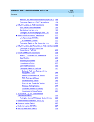 Page 8GuestWorks Issue 6 Technician Handbook  555-231-109  Issue 1
April 2000
Contents 
viii  
Attendant and Administrator Passwords (INTUITY)188
Testing the Switch-to-INTUITY Voice Ports189
nINTUITY Lodging-to-PMS Translations190
PMS Interface for GuestWorks191
Stand-alone Interface Link193
Testing the INTUITY Lodging-to-PMS Link196
nSwitch-to-Call Accounting Translations200
Link Parameters (INTUITY)200
CDR Parameters (Switch)200
Testing the Switch-to-Call Accounting Link201
nINTUITY Lodging Call...