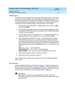 Page 72GuestWorks Issue 6 Technician Handbook  555-231-109  Issue 1
April 2000
Installing the System 
62 Connecting the Hospitality Adjuncts 
7400B Options
The options on the 7400B must be set using an ASCII data terminal or a PC using 
a terminal emulation package. You must connect the data terminal or PC to the 
EIA interface connector on the back of the 7400B. For the switch-to-PMS link, only 
a subset of options must be changed. These options are changed using the AT 
command set. Use the following steps to...