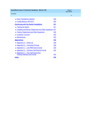 Page 9GuestWorks Issue 6 Technician Handbook  555-231-109  Issue 1
April 2000
Contents 
ix  
nSave Translations (Switch)229
nCreate Backup (INTUITY)229
Continuing with the Switch Installation 231
nTesting the Switch231
nInstalling and Wiring Telephones and Other Equipment231
nTesting Telephones and Other Equipment232
nCustomer Turnover232
nMaintenance233
Appendixes 235
nAppendix A — Parts List236
nAppendix B — Connector Pinouts238
nAppendix C — List PMS Down Events239
nAppendix D — Homisco Call Record...