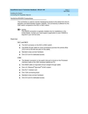 Page 85GuestWorks Issue 6 Technician Handbook  555-231-109  Issue 1
April 2000
Installing the System 
75 Connecting the Hospitality Adjuncts 
Switch-to-INADS Connections
This connection is used for remote maintenance access to the switch from the Ini-
tialization and Administration System (INADS). The connectivity is different for the 
CMC switch compared to the SCC or MCC switch.
NOTE:
This INADS connection is typically installed only for installations in the 
United States. Contact your local support...