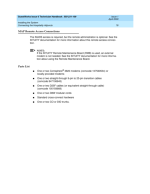 Page 88GuestWorks Issue 6 Technician Handbook  555-231-109  Issue 1
April 2000
Installing the System 
78 Connecting the Hospitality Adjuncts 
MAP Remote Access Connections
The INADS access is required, but the remote administration is optional. See the 
INTUITY documentation for more information about this remote access connec-
tion.
NOTE:
If the INTUITY Remote Maintenance Board (RMB) is used, an external 
modem is not needed. See the INTUITY documentation for more informa-
tion about using the Remote...