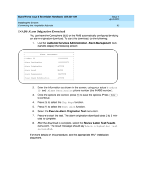 Page 90GuestWorks Issue 6 Technician Handbook  555-231-109  Issue 1
April 2000
Installing the System 
80 Connecting the Hospitality Adjuncts 
INADS Alarm Origination Download
You can have the Comsphere 3820 or the RMB automatically configured by doing 
an alarm origination download. To start this download, do the following:
1. Use the Customer/Services Administration, Alarm Management com-
mand to display the following screen:
2. Enter the information as shown in the screen, using your actual Product 
ID and...