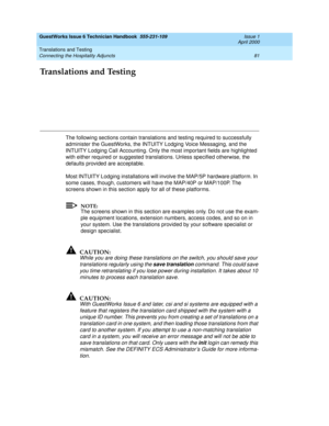 Page 91Translations and Testing 
81 Connecting the Hospitality Adjuncts 
GuestWorks Issue 6 Technician Handbook  555-231-109  Issue 1
April 2000
Translations and Testing
The following sections contain translations and testing required to successfully 
administer the GuestWorks, the INTUITY Lodging Voice Messaging, and the 
INTUITY Lodging Call Accounting. Only the most important fields are highlighted 
with either required or suggested translations. Unless specified otherwise, the 
defaults provided are...