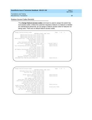 Page 98GuestWorks Issue 6 Technician Handbook  555-231-109  Issue 1
April 2000
Translations and Testing 
88 Miscellaneous Translations 
Feature Access Codes (Switch)
The change feature-access-codes command is used to assign the switch fea-
ture access codes. Unless the customer requests a feature or a feature is needed 
for maintenance personnel, do not assign a feature access code for features not 
being used. There are no default feature access codes.
change feature-access-codes...