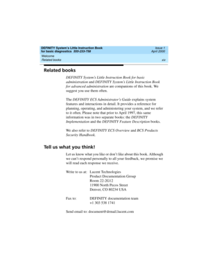 Page 14Welcome 
xiv Related books 
DEFINITY System’s Little Instruction Book
for basic diagnostics  555-233-758  Issue 1
April 2000
Related books
DEFINITY System’s Little Instruction Book for basic 
administration and DEFINITY System’s Little Instruction Book 
for advanced administration are companions of this book. We 
suggest you use them often. 
The DEFINITY ECS Administrator’s Guide explains system 
features and interactions in detail. It provides a reference for 
planning, operating, and administering your...