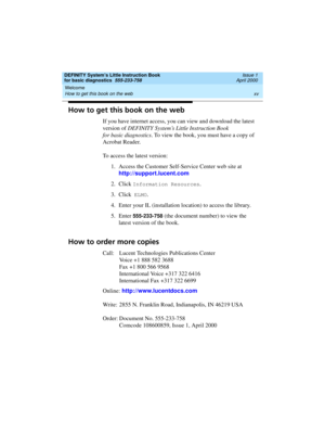 Page 15DEFINITY System’s Little Instruction Book
for basic diagnostics  555-233-758  Issue 1
April 2000
Welcome 
xv How to get this book on the web 
How to get this book on the web
If you have internet access, you can view and download the latest 
version of DEFINITY System’s Little Instruction Book
for basic diagnostics. To view the book, you must have a copy of 
Acrobat Reader.
To access the latest version:
1. Access the Customer Self-Service Center web site at
http://support.lucent.com
2. Click 
Information...