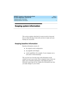 Page 17DEFINITY System’s Little Instruction Book
for basic diagnostics  555-233-758  Issue 1
April 2000
Keeping system information 
1 Keeping baseline information 
Keeping system information
This section explains what kind of system records to keep and 
how to collect the data. It also tells you how to make sure your 
backups are successful.
Keeping baseline information
Baseline information consists of:
nthe original switch configuration
nany upgrades and changes
nswitch capabilities (for example, if your...