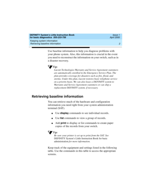 Page 18Keeping system information 
2 Retrieving baseline information 
DEFINITY System’s Little Instruction Book
for basic diagnostics  555-233-758  Issue 1
April 2000
Use baseline information to help you diagnose problems with 
your phone system. Also, this information is crucial in the event 
you need to reconstruct the information on your switch, such as in 
a disaster recovery.
Tip:
Lucent Technologies Warranty and Service Agreement customers 
are automatically enrolled in the Emergency Service Plan. The...