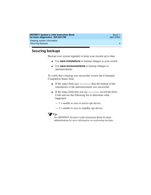 Page 20Keeping system information 
4 Securing backups 
DEFINITY System’s Little Instruction Book
for basic diagnostics  555-233-758  Issue 1
April 2000
Securing backups
Backup your system regularly to keep your records up to date. 
nUse save translations to backup changes to your switch.
nUse save announcements to backup changes to 
announcements. 
To verify that a backup was successful, review the Command 
Completion Status field.
nIf the status field says Success, then the backup of the 
translations or the...